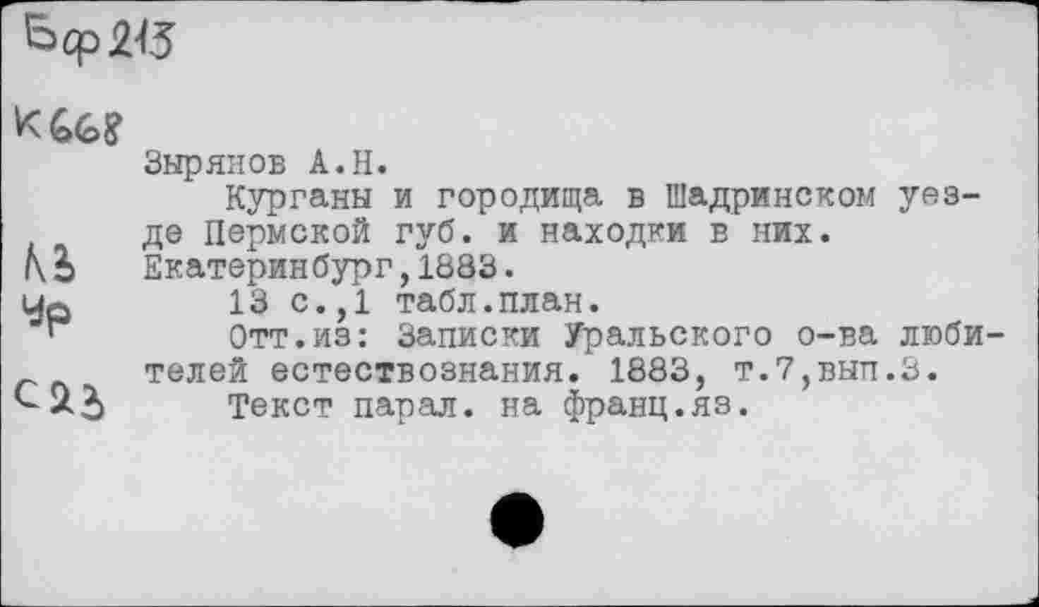 ﻿Ь<рШ
KU?
Зырянов A.H.
Курганы и городища в Шадринском уезде Пермской губ. и находки в них. Екатеринбург,1383.
Up	13 с.,1 табл.план.
“	Отт.из: Записки Уральского о-ва люби
г телей естествознания. 1883, т.7,вып.З.
Текст парал. на франц.яз.